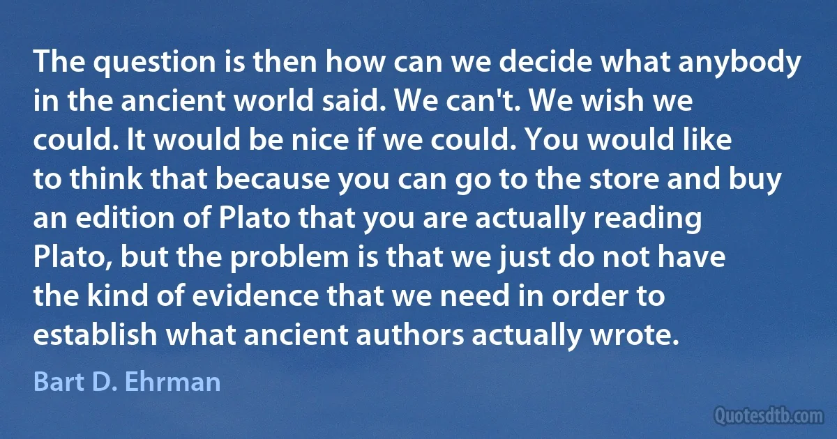 The question is then how can we decide what anybody in the ancient world said. We can't. We wish we could. It would be nice if we could. You would like to think that because you can go to the store and buy an edition of Plato that you are actually reading Plato, but the problem is that we just do not have the kind of evidence that we need in order to establish what ancient authors actually wrote. (Bart D. Ehrman)