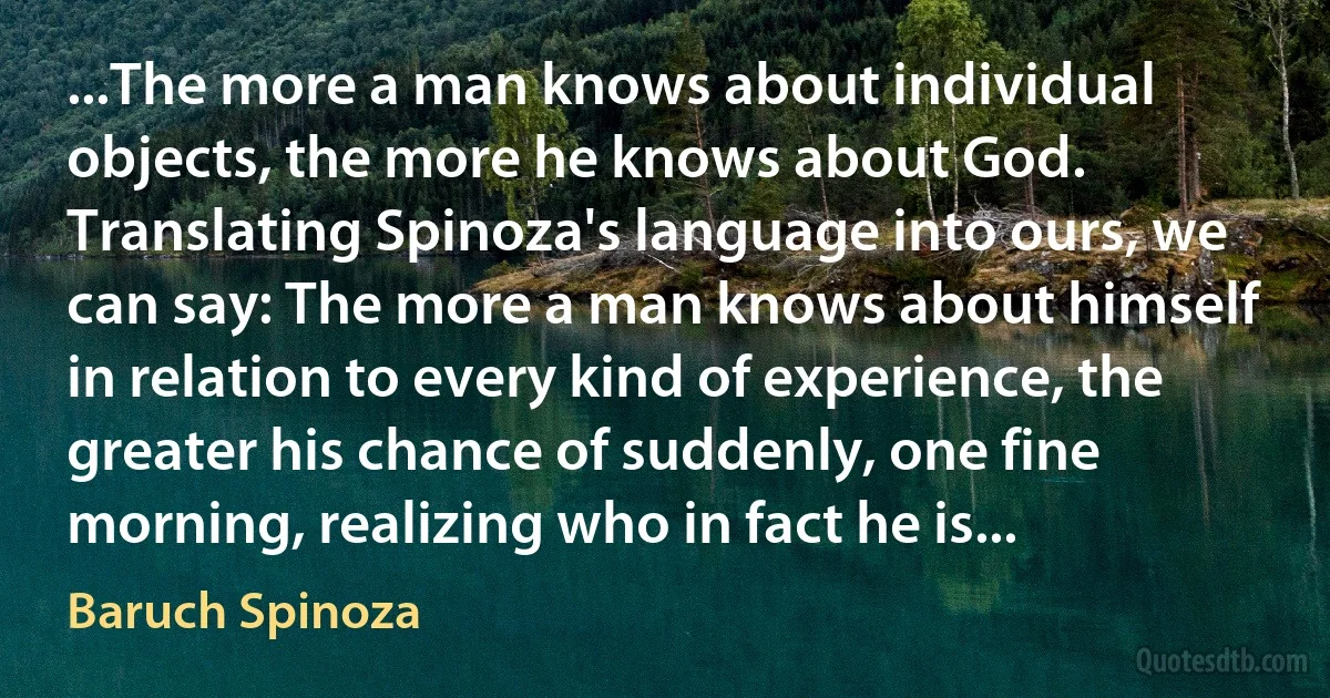 ...The more a man knows about individual objects, the more he knows about God. Translating Spinoza's language into ours, we can say: The more a man knows about himself in relation to every kind of experience, the greater his chance of suddenly, one fine morning, realizing who in fact he is... (Baruch Spinoza)