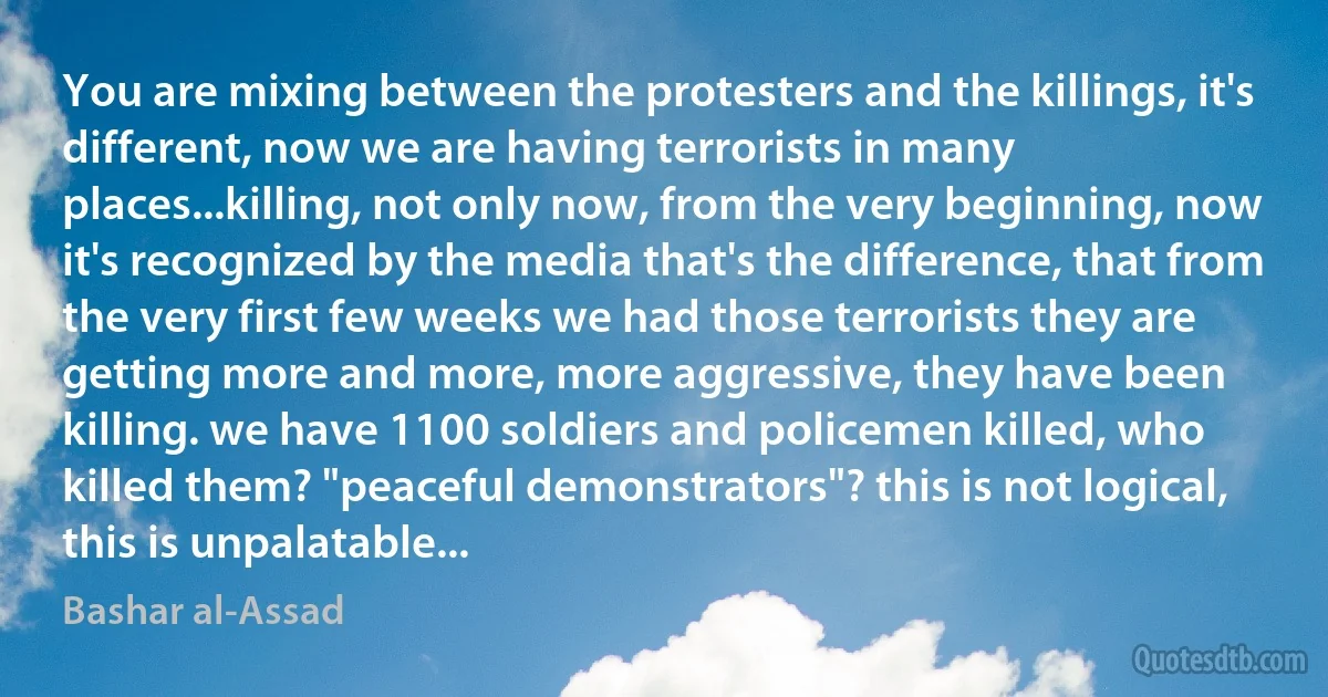 You are mixing between the protesters and the killings, it's different, now we are having terrorists in many places...killing, not only now, from the very beginning, now it's recognized by the media that's the difference, that from the very first few weeks we had those terrorists they are getting more and more, more aggressive, they have been killing. we have 1100 soldiers and policemen killed, who killed them? "peaceful demonstrators"? this is not logical, this is unpalatable... (Bashar al-Assad)