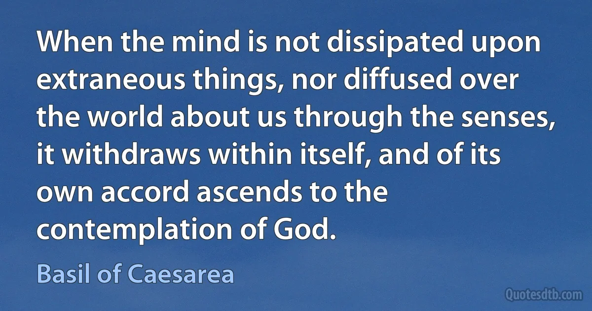 When the mind is not dissipated upon extraneous things, nor diffused over the world about us through the senses, it withdraws within itself, and of its own accord ascends to the contemplation of God. (Basil of Caesarea)