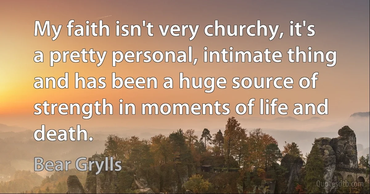 My faith isn't very churchy, it's a pretty personal, intimate thing and has been a huge source of strength in moments of life and death. (Bear Grylls)