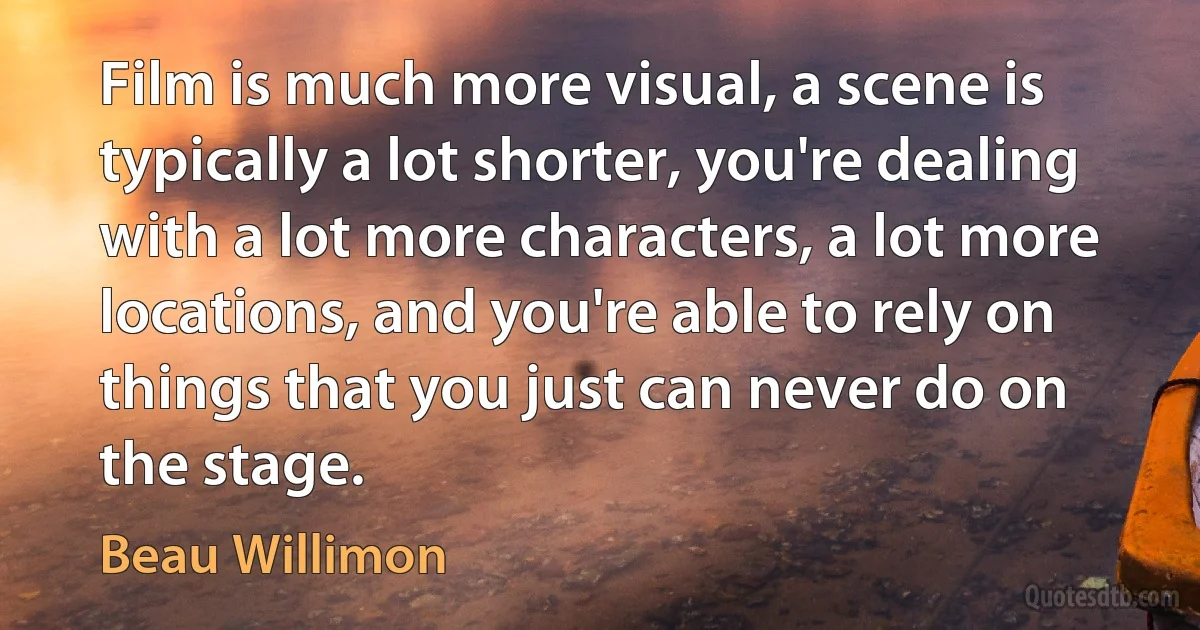 Film is much more visual, a scene is typically a lot shorter, you're dealing with a lot more characters, a lot more locations, and you're able to rely on things that you just can never do on the stage. (Beau Willimon)