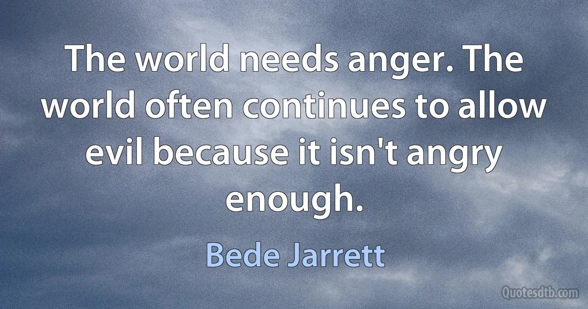 The world needs anger. The world often continues to allow evil because it isn't angry enough. (Bede Jarrett)