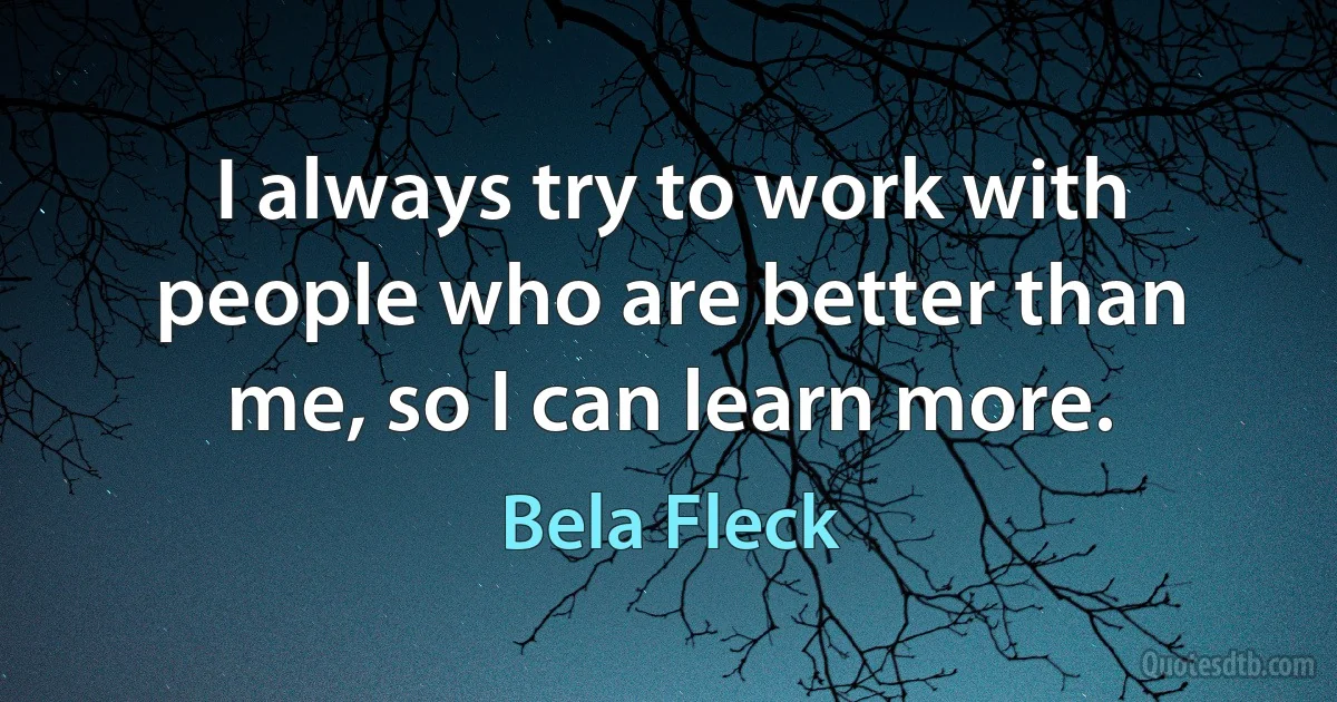 I always try to work with people who are better than me, so I can learn more. (Bela Fleck)