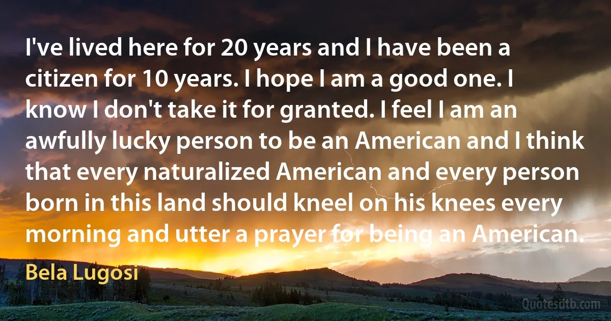 I've lived here for 20 years and I have been a citizen for 10 years. I hope I am a good one. I know I don't take it for granted. I feel I am an awfully lucky person to be an American and I think that every naturalized American and every person born in this land should kneel on his knees every morning and utter a prayer for being an American. (Bela Lugosi)