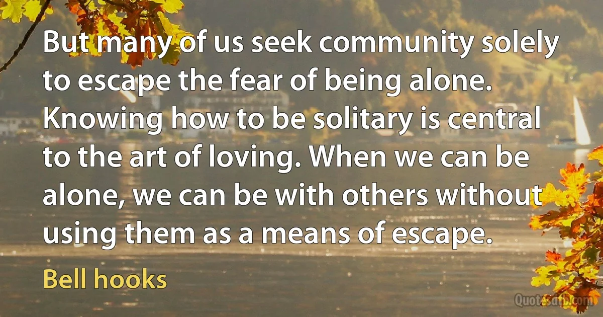 But many of us seek community solely to escape the fear of being alone. Knowing how to be solitary is central to the art of loving. When we can be alone, we can be with others without using them as a means of escape. (Bell hooks)