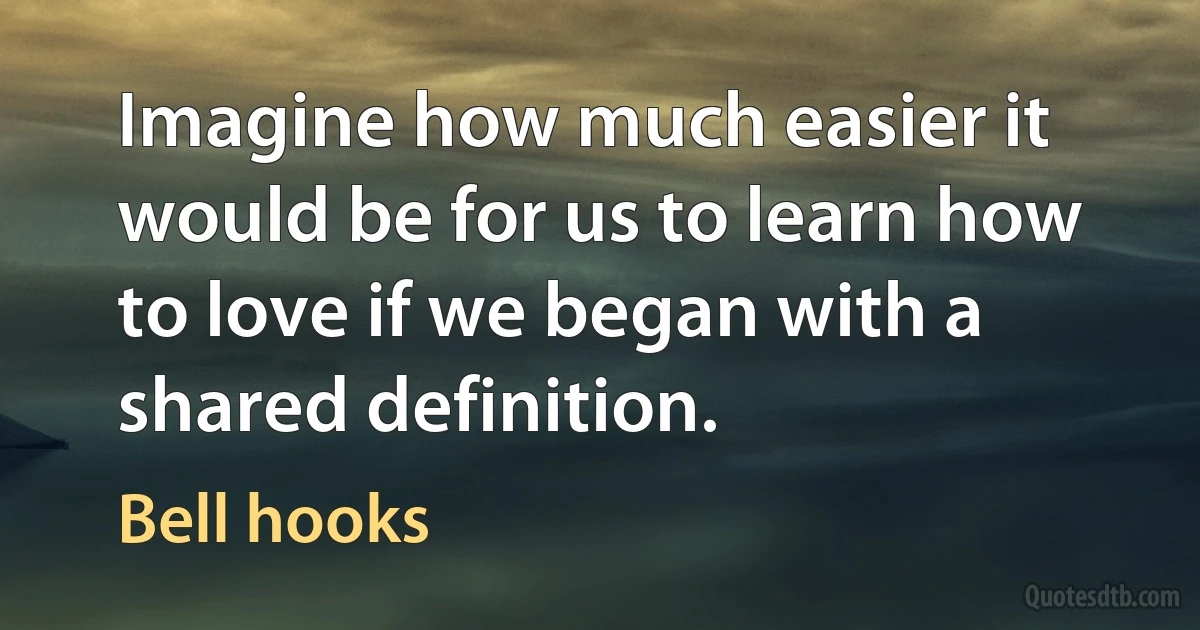 Imagine how much easier it would be for us to learn how to love if we began with a shared definition. (Bell hooks)