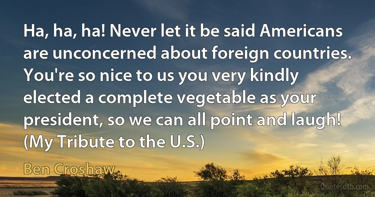 Ha, ha, ha! Never let it be said Americans are unconcerned about foreign countries. You're so nice to us you very kindly elected a complete vegetable as your president, so we can all point and laugh! (My Tribute to the U.S.) (Ben Croshaw)