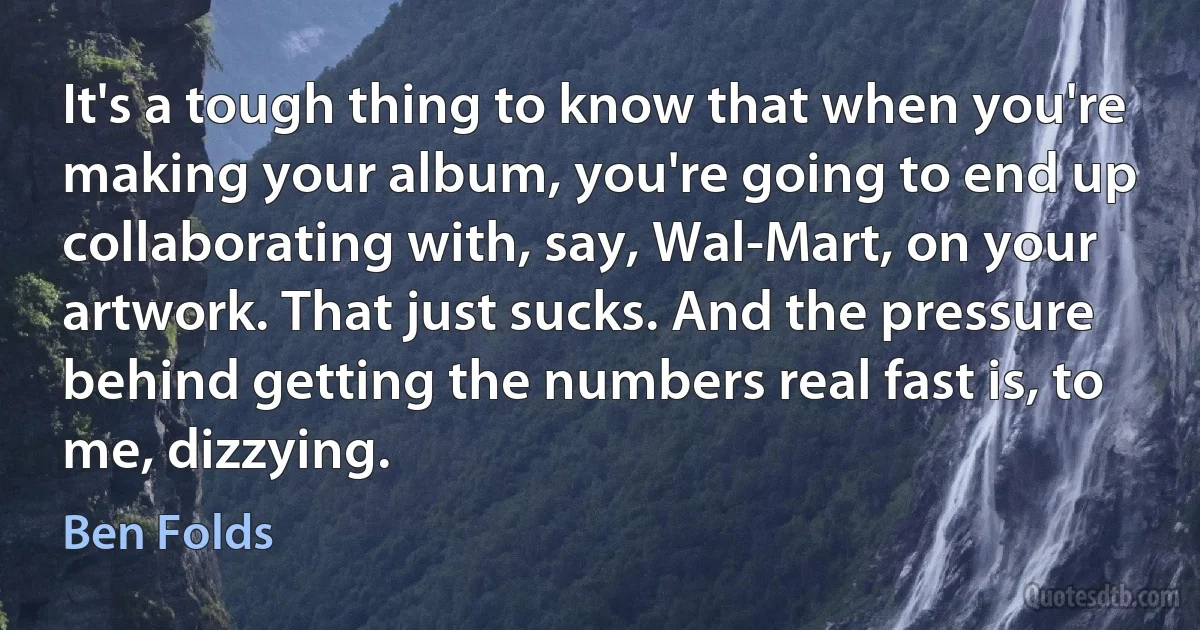 It's a tough thing to know that when you're making your album, you're going to end up collaborating with, say, Wal-Mart, on your artwork. That just sucks. And the pressure behind getting the numbers real fast is, to me, dizzying. (Ben Folds)