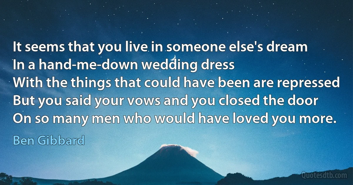 It seems that you live in someone else's dream
In a hand-me-down wedding dress
With the things that could have been are repressed
But you said your vows and you closed the door
On so many men who would have loved you more. (Ben Gibbard)