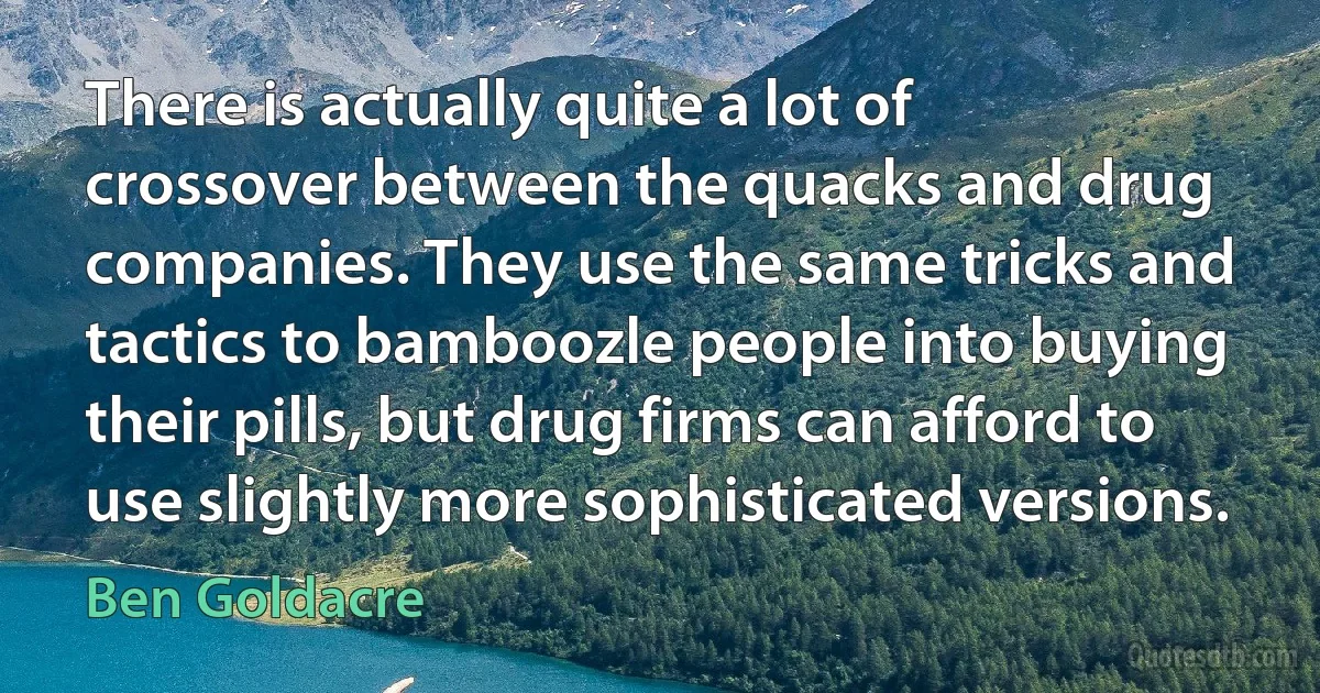 There is actually quite a lot of crossover between the quacks and drug companies. They use the same tricks and tactics to bamboozle people into buying their pills, but drug firms can afford to use slightly more sophisticated versions. (Ben Goldacre)