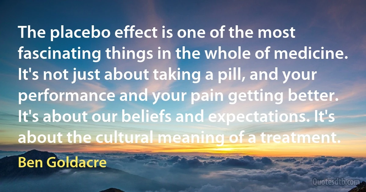 The placebo effect is one of the most fascinating things in the whole of medicine. It's not just about taking a pill, and your performance and your pain getting better. It's about our beliefs and expectations. It's about the cultural meaning of a treatment. (Ben Goldacre)