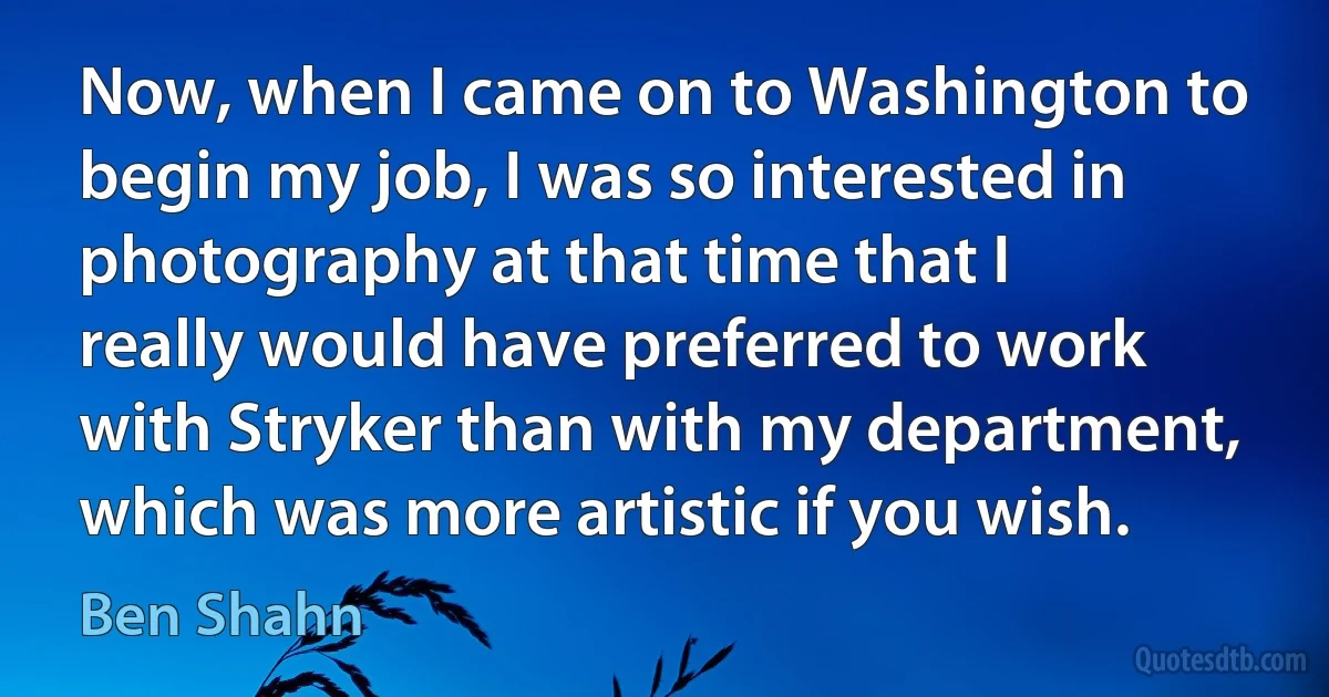 Now, when I came on to Washington to begin my job, I was so interested in photography at that time that I really would have preferred to work with Stryker than with my department, which was more artistic if you wish. (Ben Shahn)