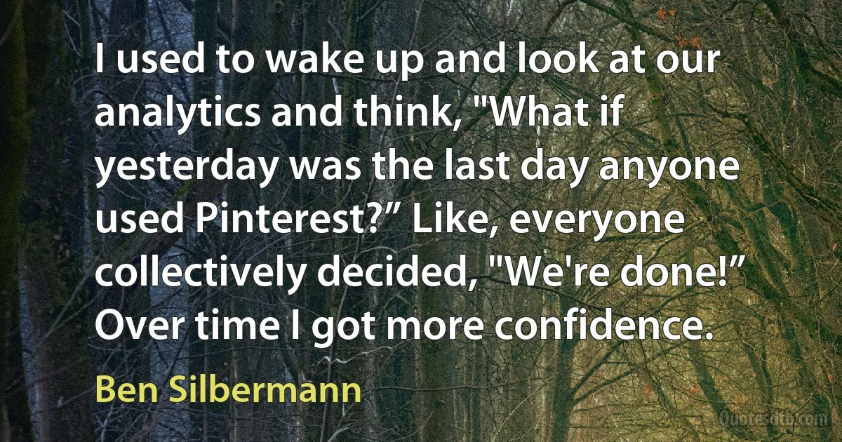 I used to wake up and look at our analytics and think, "What if yesterday was the last day anyone used Pinterest?” Like, everyone collectively decided, "We're done!” Over time I got more confidence. (Ben Silbermann)