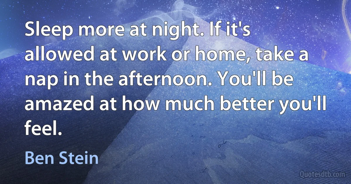 Sleep more at night. If it's allowed at work or home, take a nap in the afternoon. You'll be amazed at how much better you'll feel. (Ben Stein)