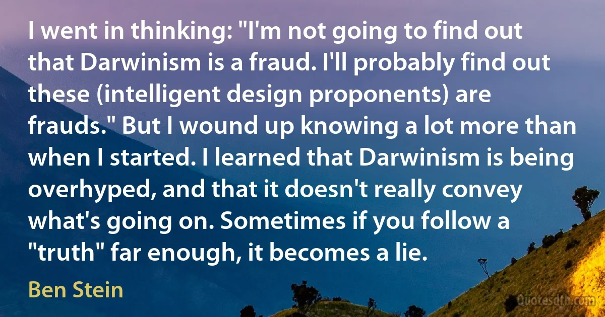 I went in thinking: "I'm not going to find out that Darwinism is a fraud. I'll probably find out these (intelligent design proponents) are frauds." But I wound up knowing a lot more than when I started. I learned that Darwinism is being overhyped, and that it doesn't really convey what's going on. Sometimes if you follow a "truth" far enough, it becomes a lie. (Ben Stein)