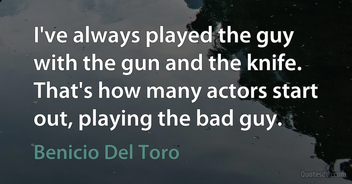 I've always played the guy with the gun and the knife. That's how many actors start out, playing the bad guy. (Benicio Del Toro)