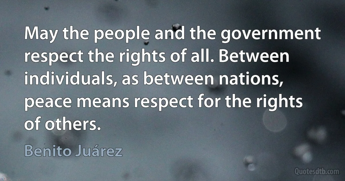 May the people and the government respect the rights of all. Between individuals, as between nations, peace means respect for the rights of others. (Benito Juárez)