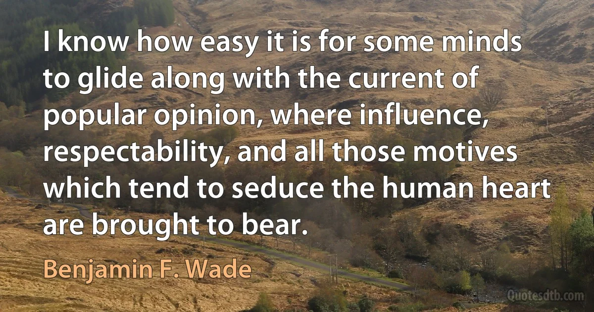 I know how easy it is for some minds to glide along with the current of popular opinion, where influence, respectability, and all those motives which tend to seduce the human heart are brought to bear. (Benjamin F. Wade)