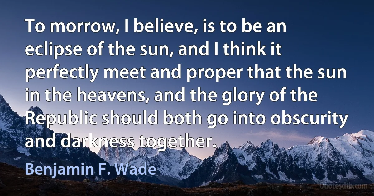 To morrow, I believe, is to be an eclipse of the sun, and I think it perfectly meet and proper that the sun in the heavens, and the glory of the Republic should both go into obscurity and darkness together. (Benjamin F. Wade)