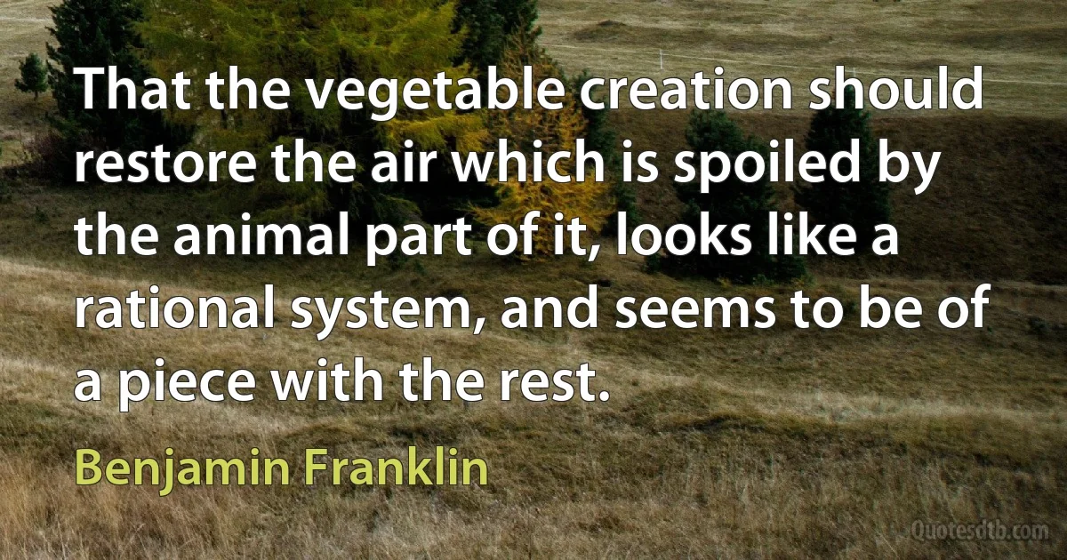 That the vegetable creation should restore the air which is spoiled by the animal part of it, looks like a rational system, and seems to be of a piece with the rest. (Benjamin Franklin)