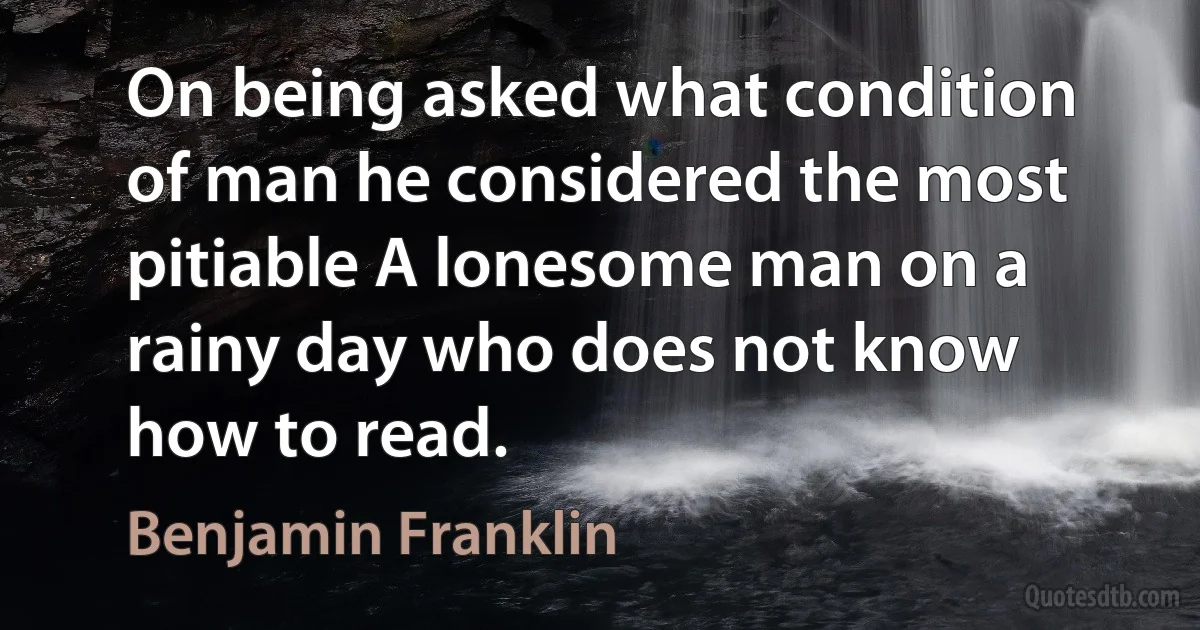 On being asked what condition of man he considered the most pitiable A lonesome man on a rainy day who does not know how to read. (Benjamin Franklin)