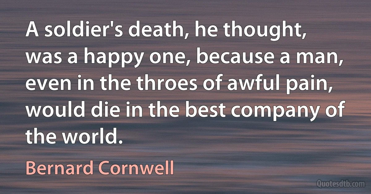 A soldier's death, he thought, was a happy one, because a man, even in the throes of awful pain, would die in the best company of the world. (Bernard Cornwell)