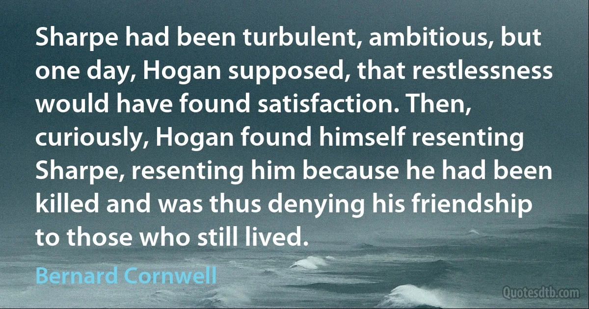 Sharpe had been turbulent, ambitious, but one day, Hogan supposed, that restlessness would have found satisfaction. Then, curiously, Hogan found himself resenting Sharpe, resenting him because he had been killed and was thus denying his friendship to those who still lived. (Bernard Cornwell)