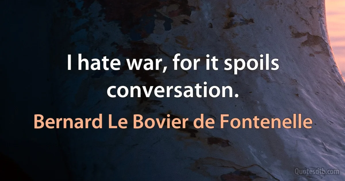 I hate war, for it spoils conversation. (Bernard Le Bovier de Fontenelle)