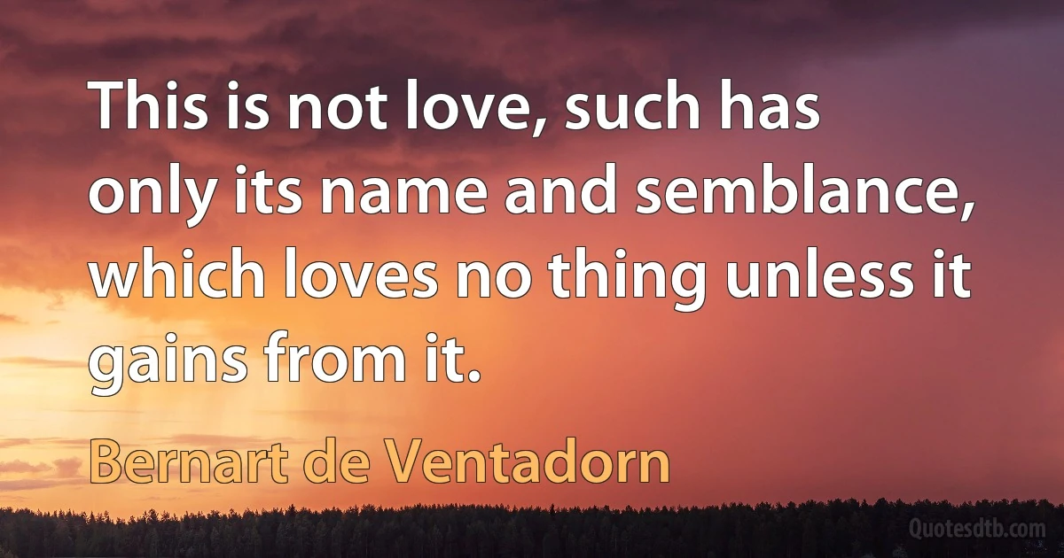 This is not love, such has only its name and semblance, which loves no thing unless it gains from it. (Bernart de Ventadorn)