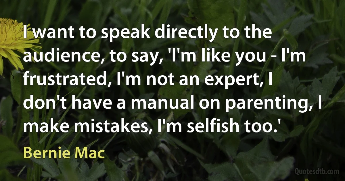 I want to speak directly to the audience, to say, 'I'm like you - I'm frustrated, I'm not an expert, I don't have a manual on parenting, I make mistakes, I'm selfish too.' (Bernie Mac)