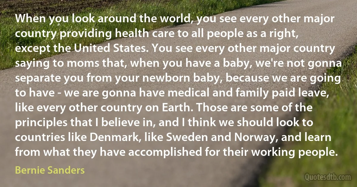 When you look around the world, you see every other major country providing health care to all people as a right, except the United States. You see every other major country saying to moms that, when you have a baby, we're not gonna separate you from your newborn baby, because we are going to have - we are gonna have medical and family paid leave, like every other country on Earth. Those are some of the principles that I believe in, and I think we should look to countries like Denmark, like Sweden and Norway, and learn from what they have accomplished for their working people. (Bernie Sanders)