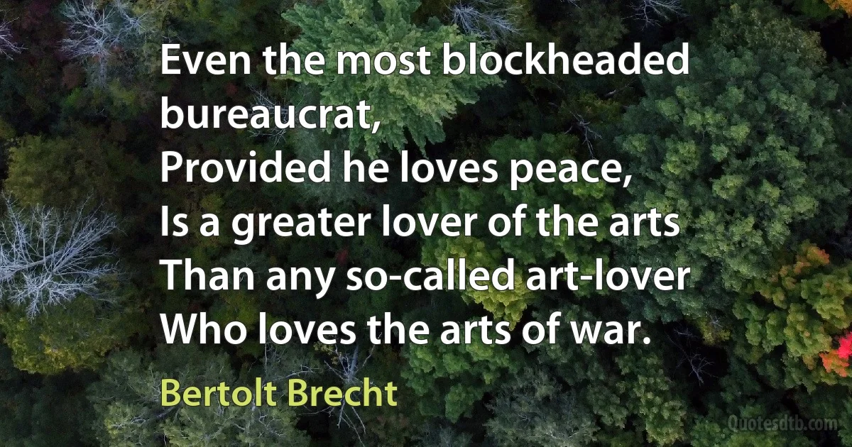 Even the most blockheaded bureaucrat,
Provided he loves peace,
Is a greater lover of the arts
Than any so-called art-lover
Who loves the arts of war. (Bertolt Brecht)