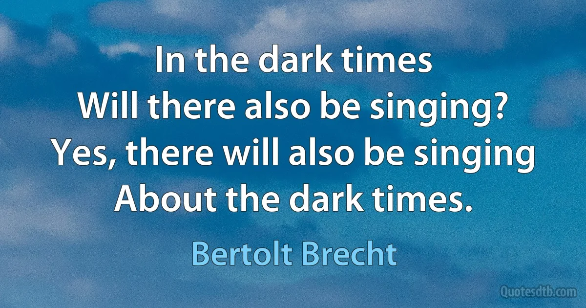 In the dark times
Will there also be singing?
Yes, there will also be singing
About the dark times. (Bertolt Brecht)