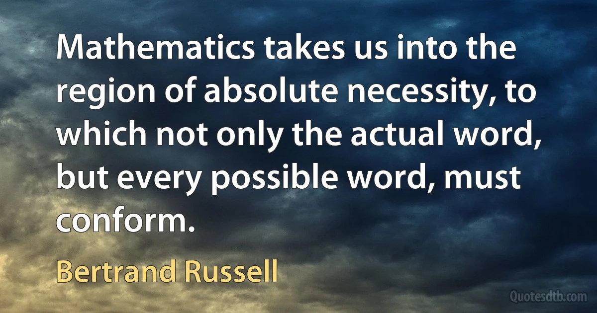 Mathematics takes us into the region of absolute necessity, to which not only the actual word, but every possible word, must conform. (Bertrand Russell)