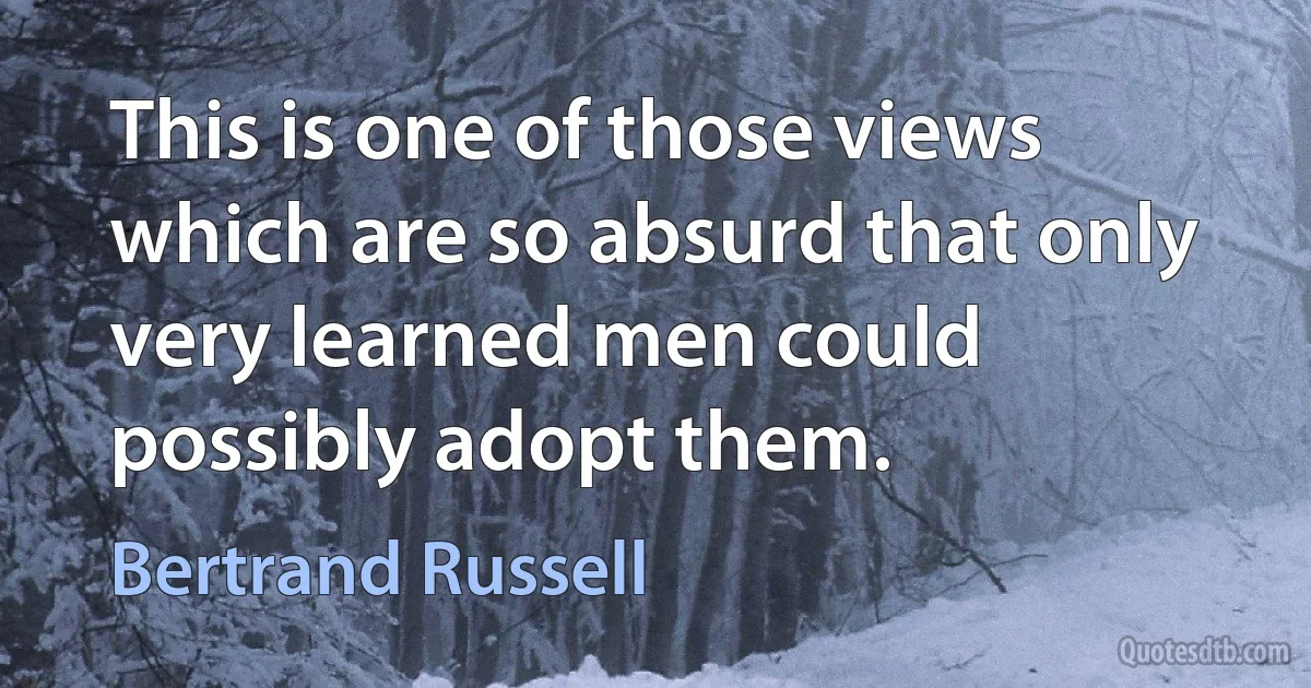 This is one of those views which are so absurd that only very learned men could possibly adopt them. (Bertrand Russell)