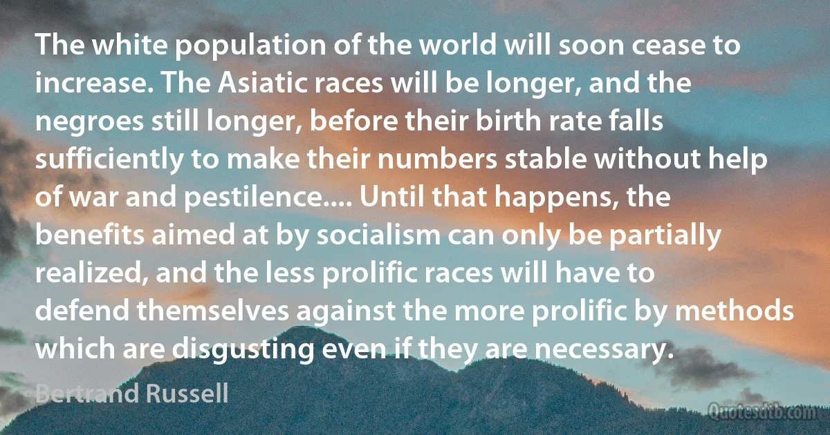 The white population of the world will soon cease to increase. The Asiatic races will be longer, and the negroes still longer, before their birth rate falls sufficiently to make their numbers stable without help of war and pestilence.... Until that happens, the benefits aimed at by socialism can only be partially realized, and the less prolific races will have to defend themselves against the more prolific by methods which are disgusting even if they are necessary. (Bertrand Russell)