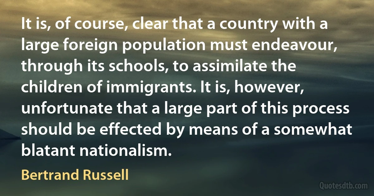 It is, of course, clear that a country with a large foreign population must endeavour, through its schools, to assimilate the children of immigrants. It is, however, unfortunate that a large part of this process should be effected by means of a somewhat blatant nationalism. (Bertrand Russell)