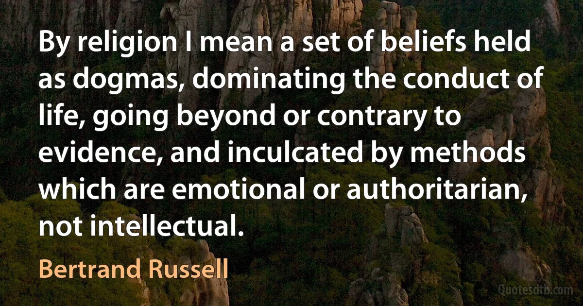 By religion I mean a set of beliefs held as dogmas, dominating the conduct of life, going beyond or contrary to evidence, and inculcated by methods which are emotional or authoritarian, not intellectual. (Bertrand Russell)