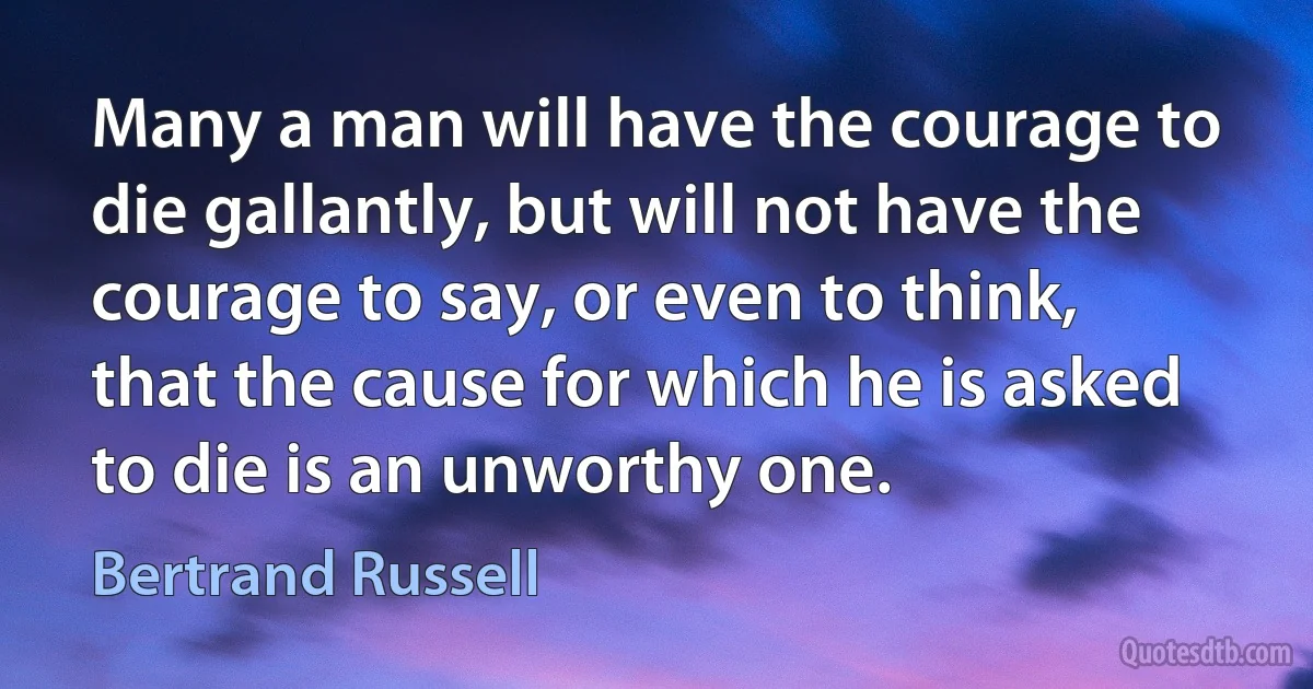 Many a man will have the courage to die gallantly, but will not have the courage to say, or even to think, that the cause for which he is asked to die is an unworthy one. (Bertrand Russell)