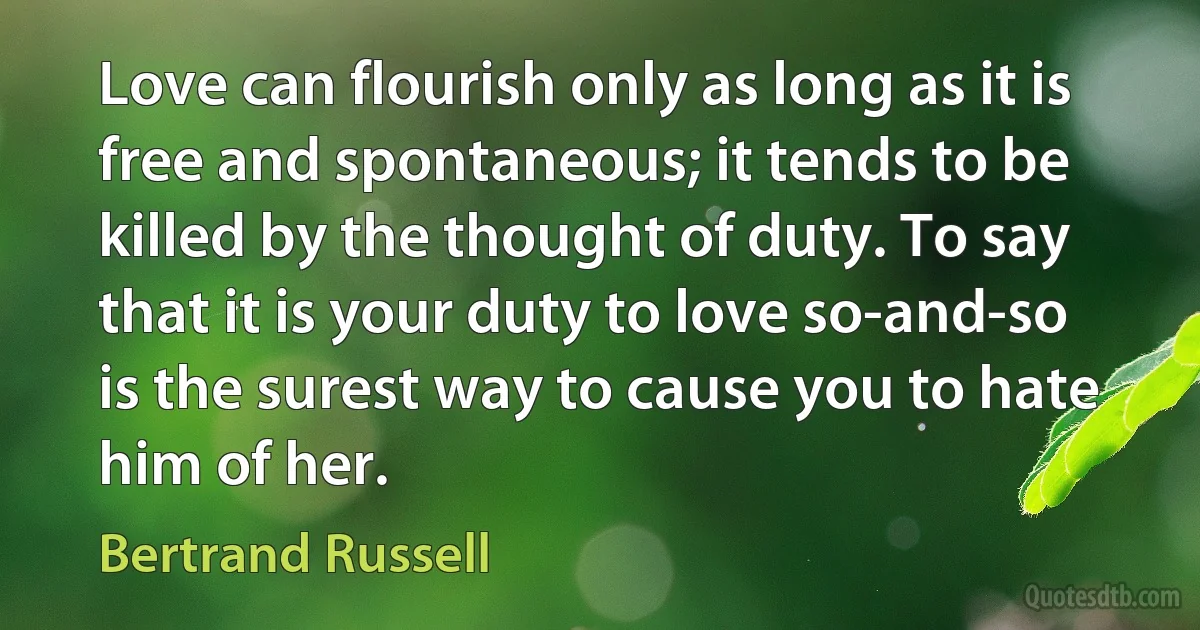 Love can flourish only as long as it is free and spontaneous; it tends to be killed by the thought of duty. To say that it is your duty to love so-and-so is the surest way to cause you to hate him of her. (Bertrand Russell)