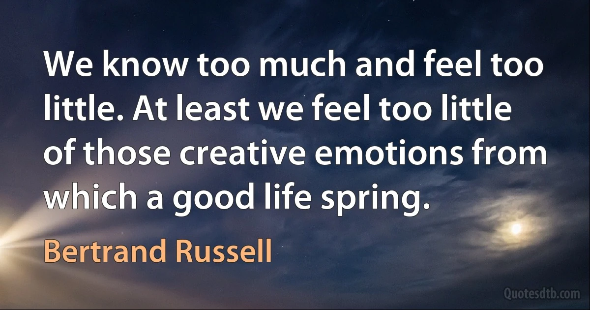 We know too much and feel too little. At least we feel too little of those creative emotions from which a good life spring. (Bertrand Russell)