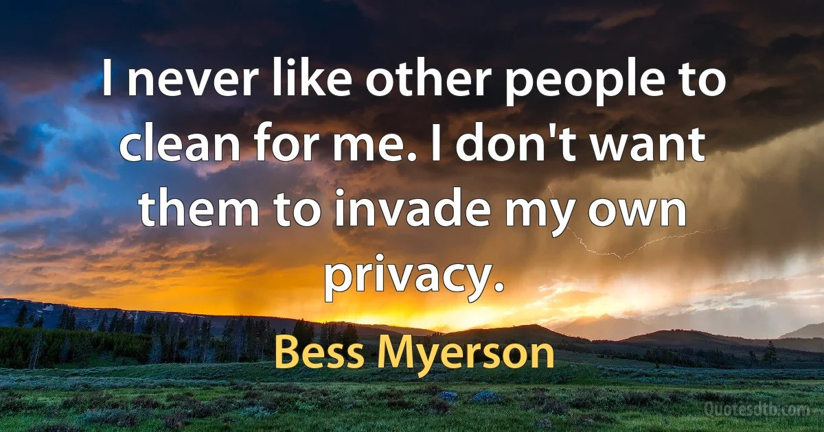 I never like other people to clean for me. I don't want them to invade my own privacy. (Bess Myerson)