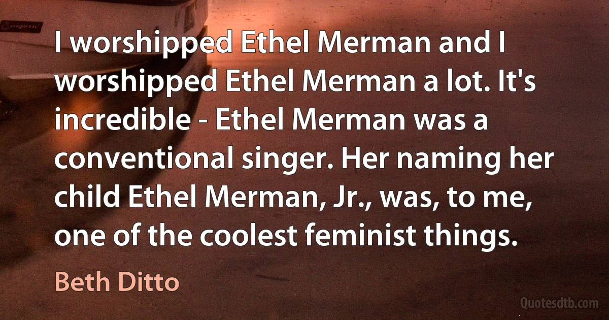 I worshipped Ethel Merman and I worshipped Ethel Merman a lot. It's incredible - Ethel Merman was a conventional singer. Her naming her child Ethel Merman, Jr., was, to me, one of the coolest feminist things. (Beth Ditto)