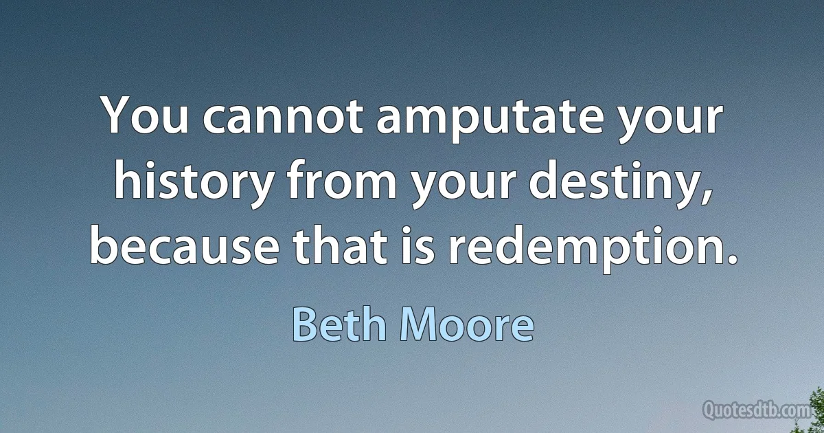 You cannot amputate your history from your destiny, because that is redemption. (Beth Moore)