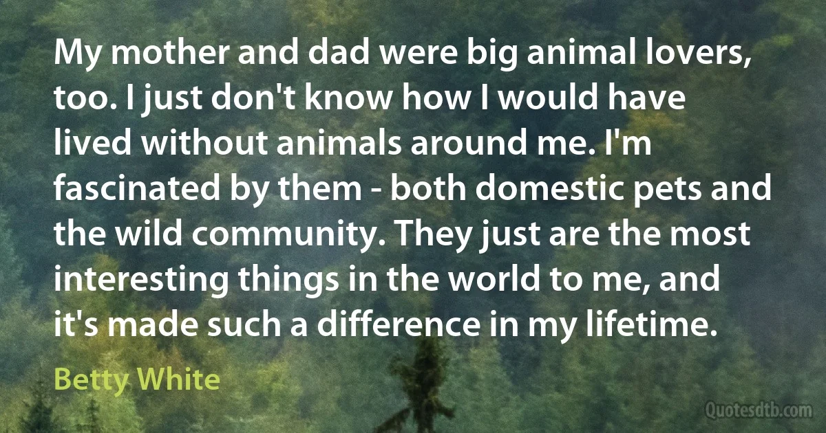 My mother and dad were big animal lovers, too. I just don't know how I would have lived without animals around me. I'm fascinated by them - both domestic pets and the wild community. They just are the most interesting things in the world to me, and it's made such a difference in my lifetime. (Betty White)