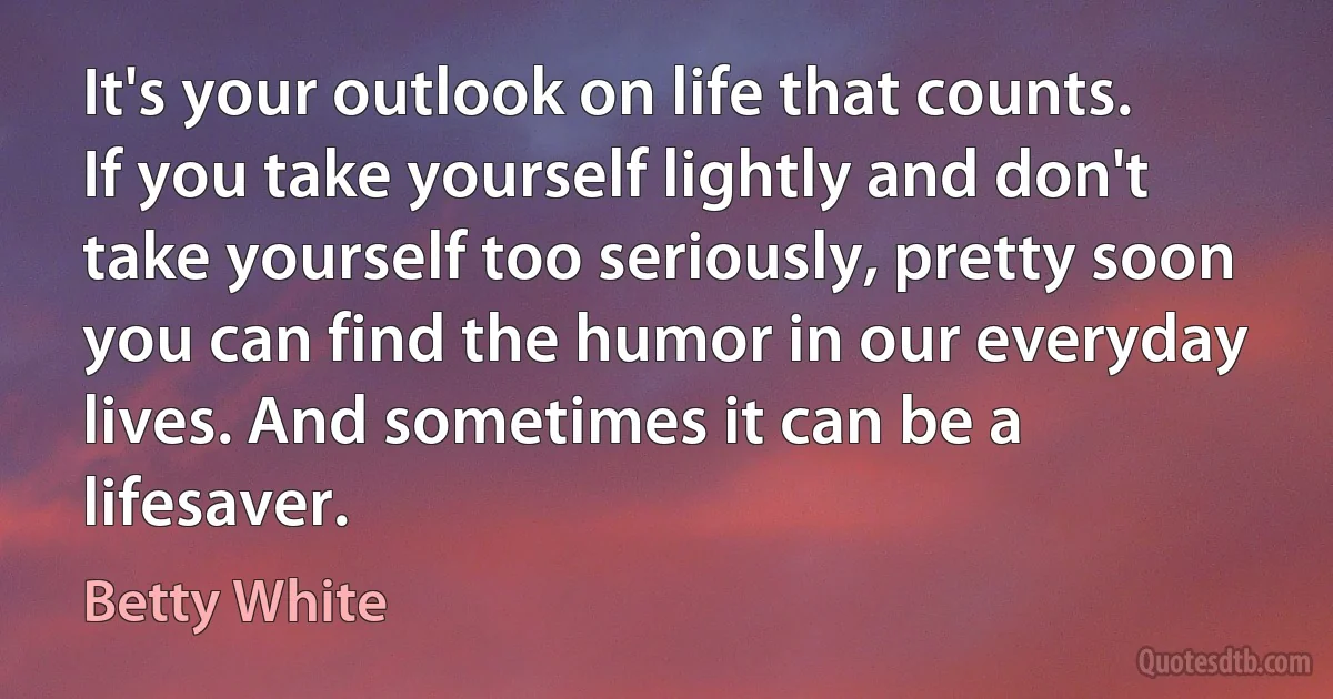 It's your outlook on life that counts. If you take yourself lightly and don't take yourself too seriously, pretty soon you can find the humor in our everyday lives. And sometimes it can be a lifesaver. (Betty White)