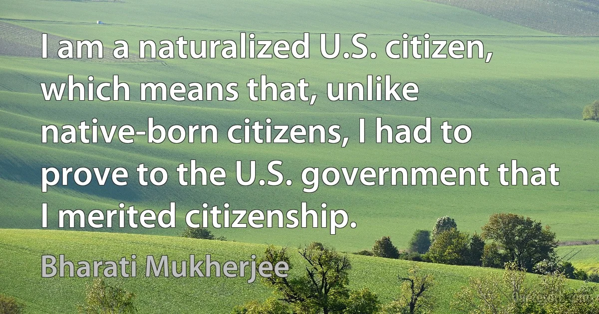 I am a naturalized U.S. citizen, which means that, unlike native-born citizens, I had to prove to the U.S. government that I merited citizenship. (Bharati Mukherjee)