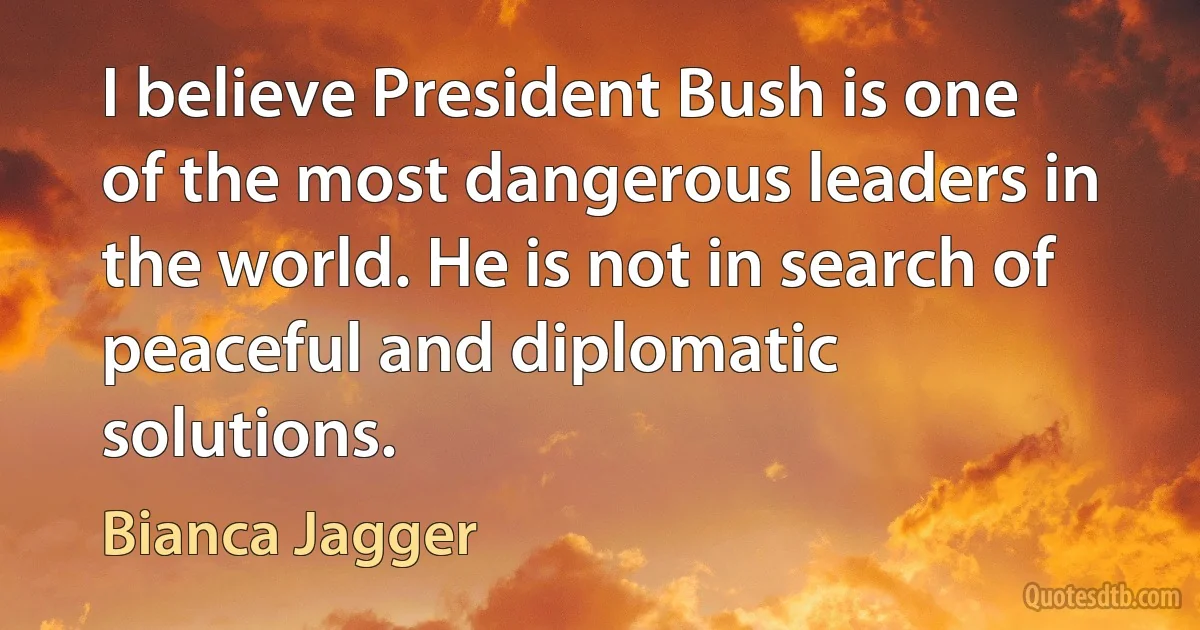 I believe President Bush is one of the most dangerous leaders in the world. He is not in search of peaceful and diplomatic solutions. (Bianca Jagger)