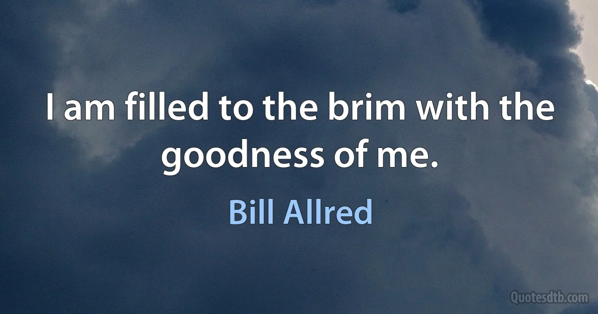 I am filled to the brim with the goodness of me. (Bill Allred)